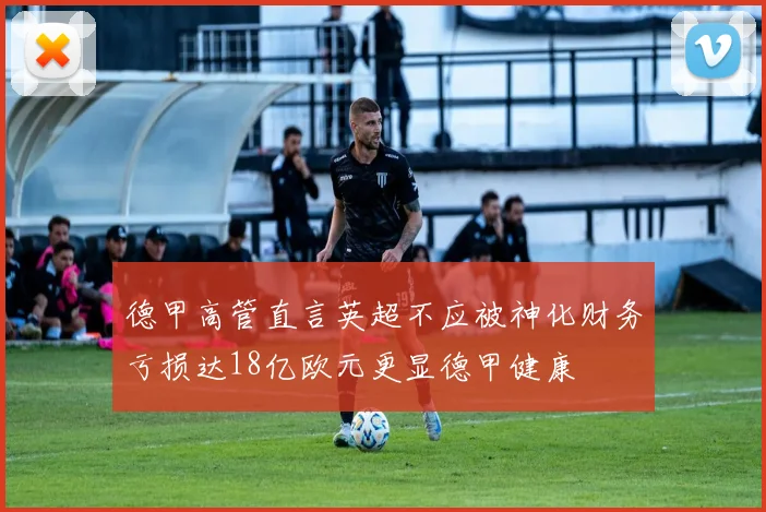 德甲高管直言英超不应被神化财务亏损达18亿欧元更显德甲健康