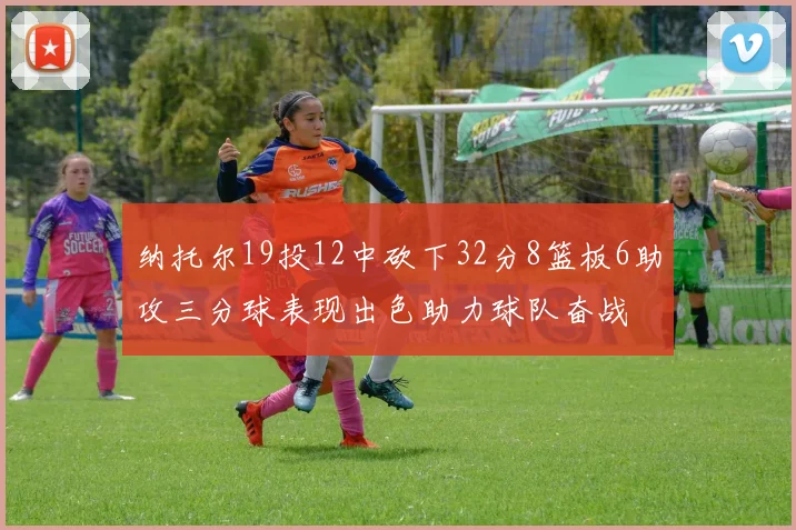 纳托尔19投12中砍下32分8篮板6助攻三分球表现出色助力球队奋战