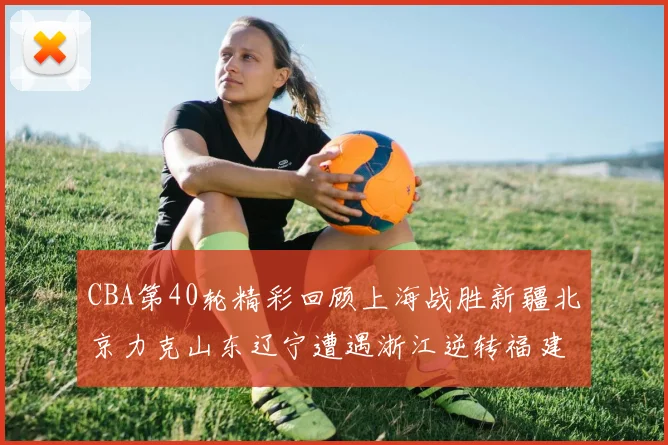 CBA第40轮精彩回顾上海战胜新疆北京力克山东辽宁遭遇浙江逆转福建逆袭广东