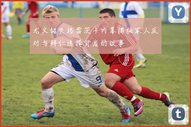 尤文错失格雷茨卡内幕揭秘家人反对与拜仁选择背后的故事