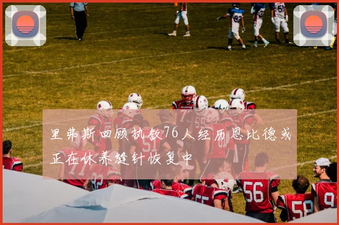 里弗斯回顾执教76人经历恩比德或正在休养缝针恢复中