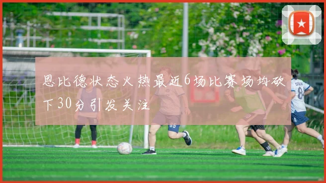 恩比德状态火热最近6场比赛场均砍下30分引发关注