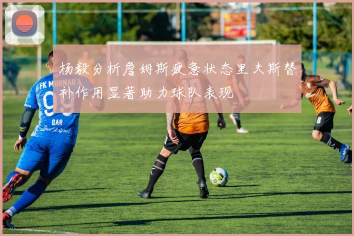 杨毅分析詹姆斯疲惫状态里夫斯替补作用显著助力球队表现