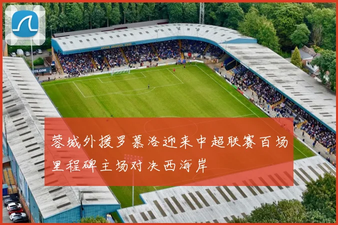 蓉城外援罗慕洛迎来中超联赛百场里程碑主场对决西海岸