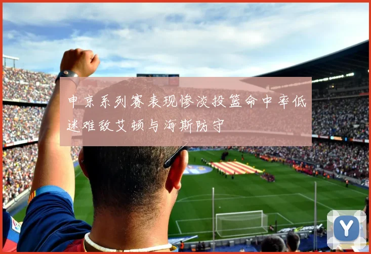 申京系列赛表现惨淡投篮命中率低迷难敌艾顿与海斯防守