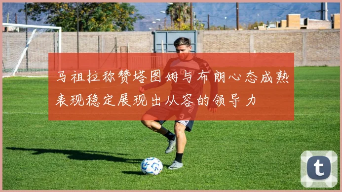 马祖拉称赞塔图姆与布朗心态成熟表现稳定展现出从容的领导力