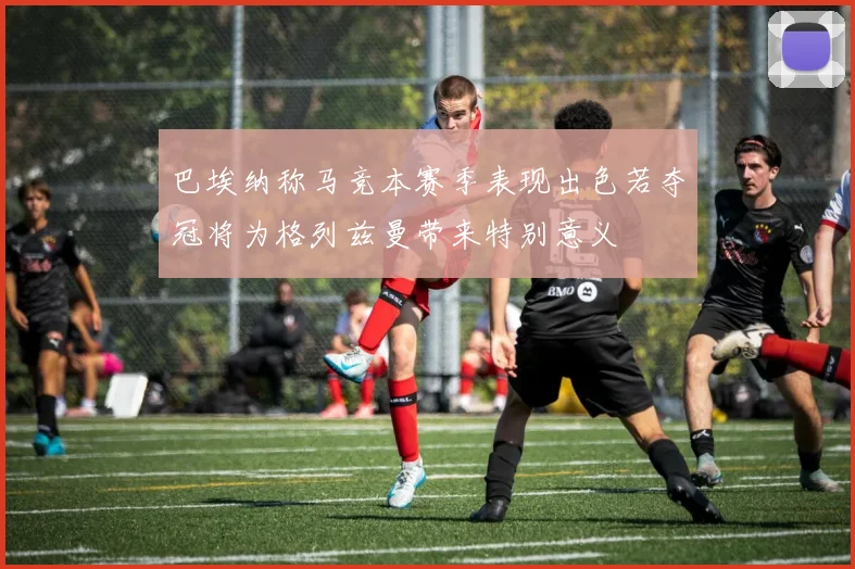 巴埃纳称马竞本赛季表现出色若夺冠将为格列兹曼带来特别意义