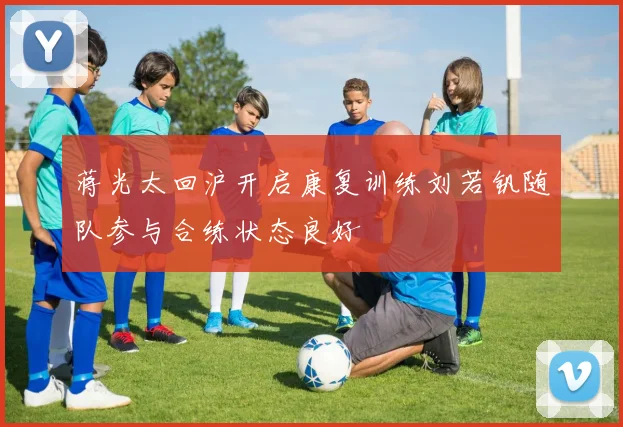 蒋光太回沪开启康复训练刘若钒随队参与合练状态良好