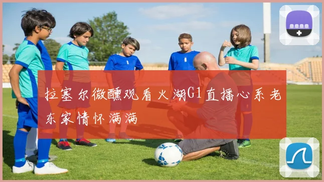 拉塞尔微醺观看火湖G1直播心系老东家情怀满满