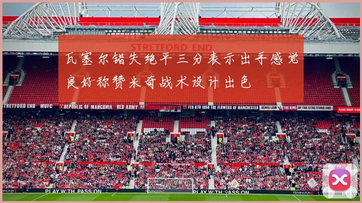 瓦塞尔错失绝平三分表示出手感觉良好称赞米奇战术设计出色