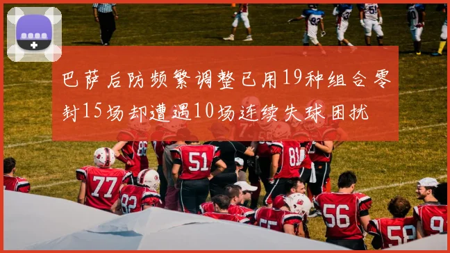 巴萨后防频繁调整已用19种组合零封15场却遭遇10场连续失球困扰
