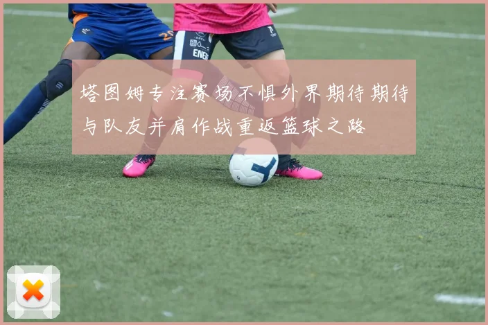 塔图姆专注赛场不惧外界期待期待与队友并肩作战重返篮球之路